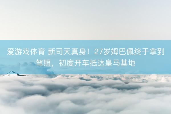 爱游戏体育 新司天真身！27岁姆巴佩终于拿到驾照，初度开车抵达皇马基地